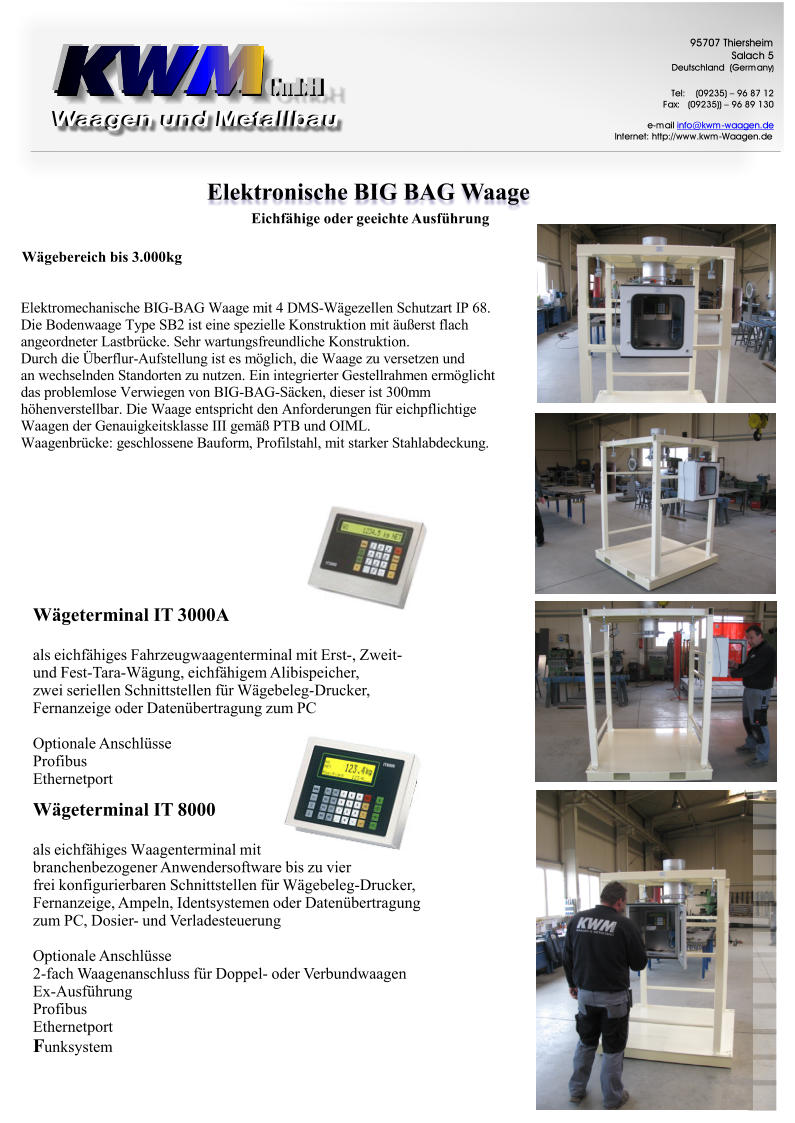 ElektronischeBIGBAGWaage GmbH GmbH 9 5 7 0 7 T h i e r s h e i m S a l a c h 5 D e u t s c h l a n d ( G e r m a n y ) T e l : ( 0 9 2 3 5 )  9 6 8 7 1 2 F a x : ( 0 9 2 3 5 ) )  9 6 8 9 1 3 0 e - m a i l i n f o @ k w m - w a a g e n . d e I n t e r n e t : h t t p : / / w w w . k w m - W a a g e n . d e WgeterminalIT3000A alseichfhigesFahrzeugwaagenterminalmitErst-,Zweit- undFest-Tara-Wgung,eichfhigemAlibispeicher, zweiseriellenSchnittstellenfrWgebeleg-Drucker, FernanzeigeoderDatenbertragungzumPC OptionaleAnschlsse Profibus Ethernetport WgeterminalIT8000 F alseichfhigesWaagenterminalmit branchenbezogenerAnwendersoftwarebiszuvier freikonfigurierbarenSchnittstellenfrWgebeleg-Drucker, Fernanzeige,Ampeln,IdentsystemenoderDatenbertragung zumPC,Dosier-undVerladesteuerung OptionaleAnschlsse 2-fachWaagenanschlussfrDoppel-oderVerbundwaagen Ex-Ausfhrung Profibus Ethernetport unksystem EichfhigeodergeeichteAusfhrung Wgebereichbis3.000kg E l e k t r o m e c h a n i s c h e B I G - B A G W a a g e m i t 4 D M S - W  g e z e l l e n S c h u t z a r t I P 6 8 . D i e B o d e n w a a g e T y p e S B 2 i s t e i n e s p e z i e l l e K o n s t r u k t i o n m i t  u  e r s t f l a c h a n g e o r d n e t e r L a s t b r  c k e . S e h r w a r t u n g s f r e u n d l i c h e K o n s t r u k t i o n . D u r c h d i e  b e r f l u r - A u f s t e l l u n g i s t e s m  g l i c h , d i e W a a g e z u v e r s e t z e n u n d a n w e c h s e l n d e n S t a n d o r t e n z u n u t z e n . E i n i n t e g r i e r t e r G e s t e l l r a h m e n e r m  g l i c h t d a s p r o b l e m l o s e V e r w i e g e n v o n B I G - B A G - S  c k e n , d i e s e r i s t 3 0 0 m m h  h e n v e r s t e l l b a r . D i e W a a g e e n t s p r i c h t d e n A n f o r d e r u n g e n f  r e i c h p f l i c h t i g e W a a g e n d e r G e n a u i g k e i t s k l a s s e I I I g e m   P T B u n d O I M L . W a a g e n b r  c k e : g e s c h l o s s e n e B a u f o r m , P r o f i l s t a h l , m i t s t a r k e r S t a h l a b d e c k u n g .