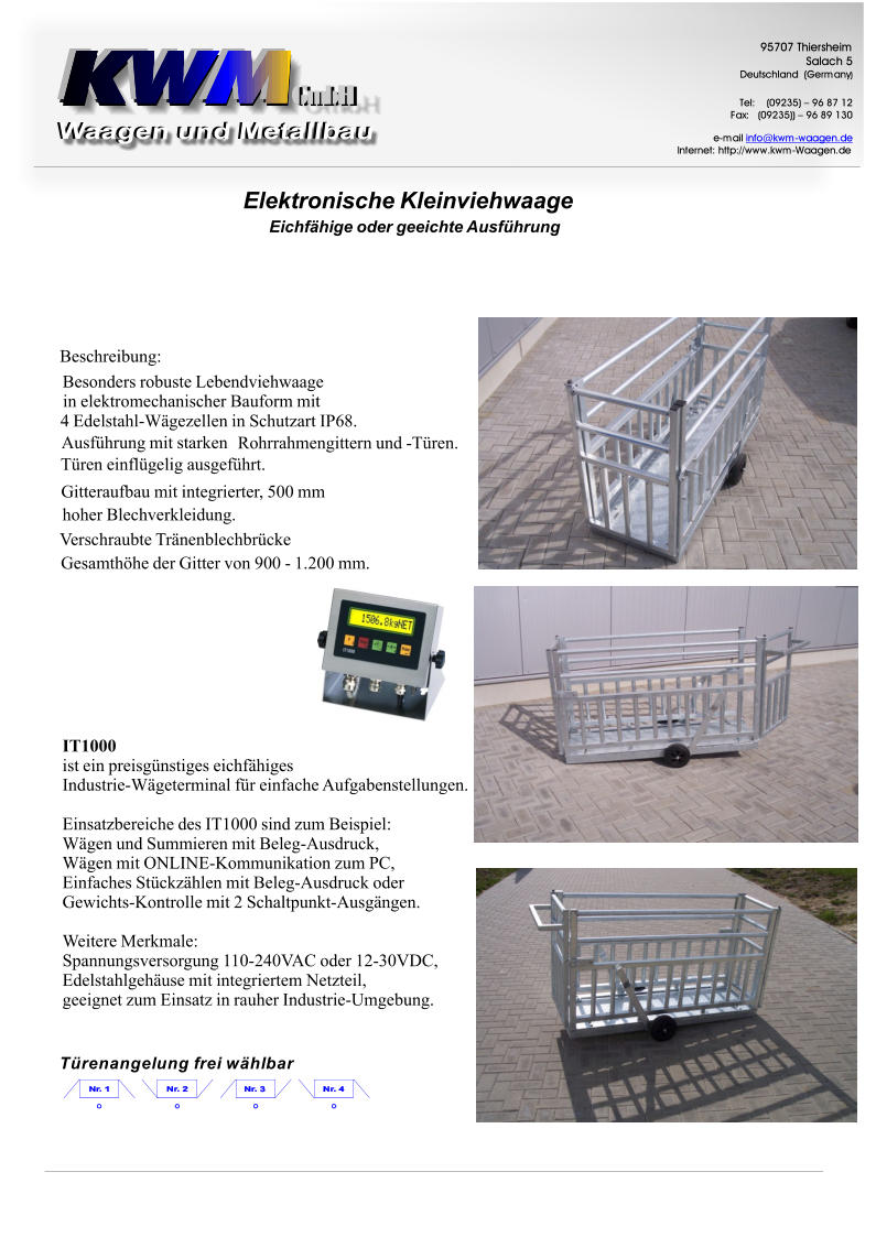 Trenangelungfreiwhlbar BesondersrobusteLebendviehwaage inelektromechanischerBauformmit 4Edelstahl-WgezelleninSchutzartIP68. Ausfhrungmitstarken Rohrrahmengitternund-Tren. Treneinflgeligausgefhrt. VerschraubteTrnenblechbrcke Gitteraufbaumitintegrierter,500mm hoherBlechverkleidung. GesamthhederGittervon900-1.200mm. Beschreibung: GmbH GmbH 9 5 7 0 7 T h i e r s h e i m S a l a c h 5 D e u t s c h l a n d ( G e r m a n y ) T e l : ( 0 9 2 3 5 )  9 6 8 7 1 2 F a x : ( 0 9 2 3 5 ) )  9 6 8 9 1 3 0 e - m a i l i n f o @ k w m - w a a g e n . d e I n t e r n e t : h t t p : / / w w w . k w m - W a a g e n . d e EichfhigeodergeeichteAusfhrung ElektronischeKleinviehwaage IT1000 isteinpreisgnstigeseichfhiges Industrie-WgeterminalfreinfacheAufgabenstellungen. EinsatzbereichedesIT1000sindzumBeispiel: WgenundSummierenmitBeleg-Ausdruck, WgenmitONLINE-KommunikationzumPC, EinfachesStckzhlenmitBeleg-Ausdruckoder Gewichts-Kontrollemit2Schaltpunkt-Ausgngen. WeitereMerkmale: Spannungsversorgung110-240VACoder12-30VDC, EdelstahlgehusemitintegriertemNetzteil, geeignetzumEinsatzinrauherIndustrie-Umgebung.