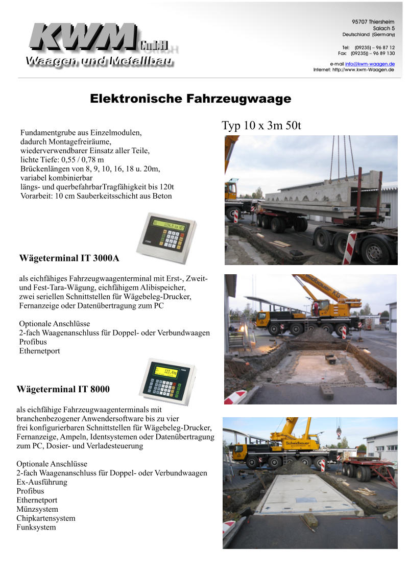 ElektronischeFahrzeugwaage GmbH GmbH 9 5 7 0 7 T h i e r s h e i m S a l a c h 5 D e u t s c h l a n d ( G e r m a n y ) T e l : ( 0 9 2 3 5 ) – 9 6 8 7 1 2 F a x : ( 0 9 2 3 5 ) ) – 9 6 8 9 1 3 0 e - m a i l i n f o @ k w m - w a a g e n . d e I n t e r n e t : h t t p : / / w w w . k w m - W a a g e n . d e Typ10x3m50t FundamentgrubeausEinzelmodulen, dadurchMontagefreiräume, wiederverwendbarerEinsatzallerTeile, lichteTiefe:0,55/0,78m Brückenlängenvon8,9,10,16,18u.20m, variabelkombinierbar längs-undquerbefahrbarTragfähigkeitbis120t Vorarbeit:10cmSauberkeitsschichtausBeton WägeterminalIT3000A alseichfähigesFahrzeugwaagenterminalmitErst-,Zweit- undFest-Tara-Wägung,eichfähigemAlibispeicher, zweiseriellenSchnittstellenfürWägebeleg-Drucker, FernanzeigeoderDatenübertragungzumPC OptionaleAnschlüsse 2-fachWaagenanschlussfürDoppel-oderVerbundwaagen Profibus Ethernetport WägeterminalIT8000 alseichfähigeFahrzeugwaagenterminalsmit branchenbezogenerAnwendersoftwarebiszuvier freikonfigurierbarenSchnittstellenfürWägebeleg-Drucker, Fernanzeige,Ampeln,IdentsystemenoderDatenübertragung zumPC,Dosier-undVerladesteuerung OptionaleAnschlüsse 2-fachWaagenanschlussfürDoppel-oderVerbundwaagen Ex-Ausführung Profibus Ethernetport Münzsystem Chipkartensystem Funksystem
