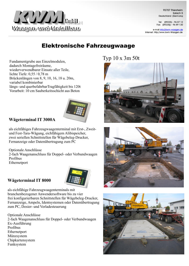 ElektronischeFahrzeugwaage GmbH GmbH 9 5 7 0 7 T h i e r s h e i m S a l a c h 5 D e u t s c h l a n d ( G e r m a n y ) T e l : ( 0 9 2 3 5 )  9 6 8 7 1 2 F a x : ( 0 9 2 3 5 ) )  9 6 8 9 1 3 0 e - m a i l i n f o @ k w m - w a a g e n . d e I n t e r n e t : h t t p : / / w w w . k w m - W a a g e n . d e Typ10x3m50t FundamentgrubeausEinzelmodulen, dadurchMontagefreirume, wiederverwendbarerEinsatzallerTeile, lichteTiefe:0,55/0,78m Brckenlngenvon8,9,10,16,18u.20m, variabelkombinierbar lngs-undquerbefahrbarTragfhigkeitbis120t Vorarbeit:10cmSauberkeitsschichtausBeton WgeterminalIT3000A alseichfhigesFahrzeugwaagenterminalmitErst-,Zweit- undFest-Tara-Wgung,eichfhigemAlibispeicher, zweiseriellenSchnittstellenfrWgebeleg-Drucker, FernanzeigeoderDatenbertragungzumPC OptionaleAnschlsse 2-fachWaagenanschlussfrDoppel-oderVerbundwaagen Profibus Ethernetport WgeterminalIT8000 alseichfhigeFahrzeugwaagenterminalsmit branchenbezogenerAnwendersoftwarebiszuvier freikonfigurierbarenSchnittstellenfrWgebeleg-Drucker, Fernanzeige,Ampeln,IdentsystemenoderDatenbertragung zumPC,Dosier-undVerladesteuerung OptionaleAnschlsse 2-fachWaagenanschlussfrDoppel-oderVerbundwaagen Ex-Ausfhrung Profibus Ethernetport Mnzsystem Chipkartensystem Funksystem